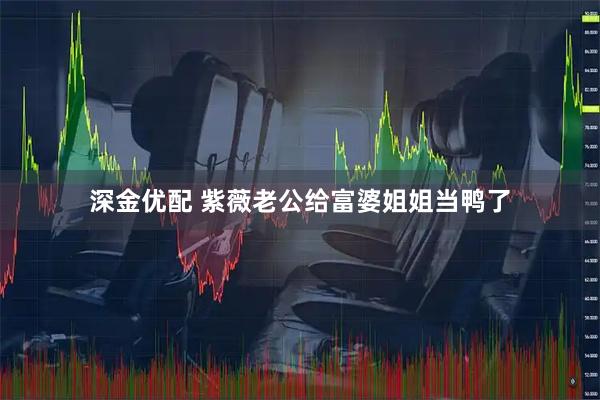 深金优配 紫薇老公给富婆姐姐当鸭了
