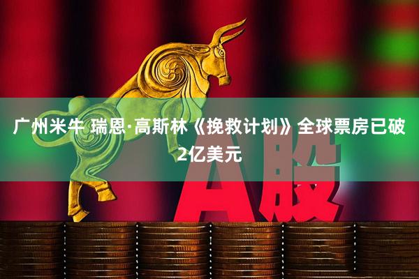 广州米牛 瑞恩·高斯林《挽救计划》全球票房已破2亿美元