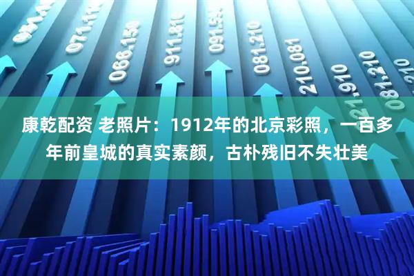 康乾配资 老照片：1912年的北京彩照，一百多年前皇城的真实素颜，古朴残旧不失壮美