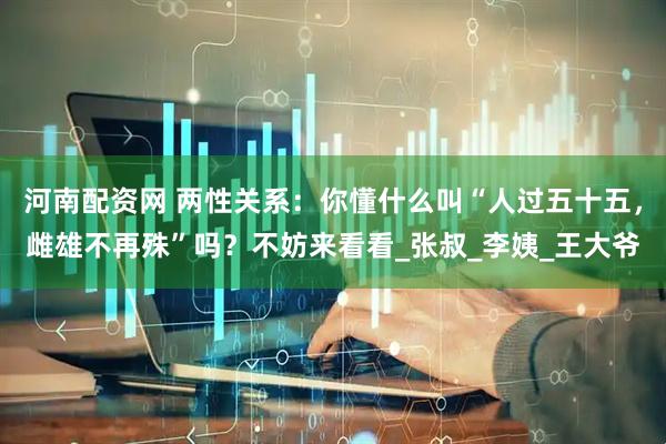 河南配资网 两性关系：你懂什么叫“人过五十五，雌雄不再殊”吗？不妨来看看_张叔_李姨_王大爷