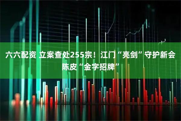 六六配资 立案查处255宗！江门“亮剑”守护新会陈皮“金字招牌”