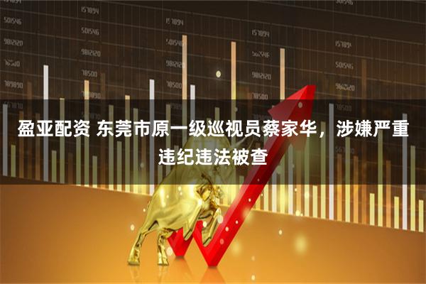 盈亚配资 东莞市原一级巡视员蔡家华，涉嫌严重违纪违法被查