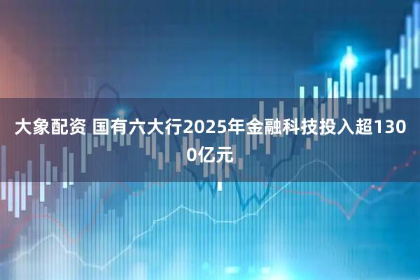 大象配资 国有六大行2025年金融科技投入超1300亿元