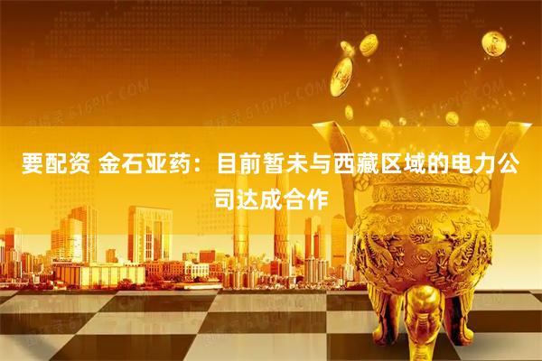 要配资 金石亚药：目前暂未与西藏区域的电力公司达成合作