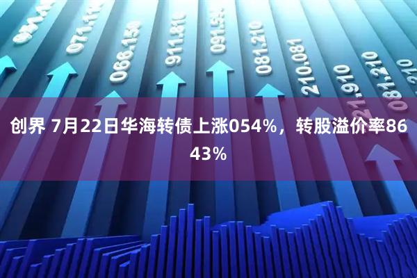 创界 7月22日华海转债上涨054%，转股溢价率8643%