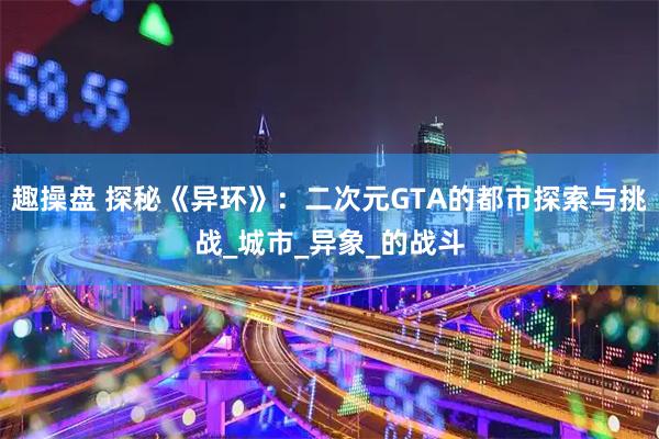 趣操盘 探秘《异环》：二次元GTA的都市探索与挑战_城市_异象_的战斗