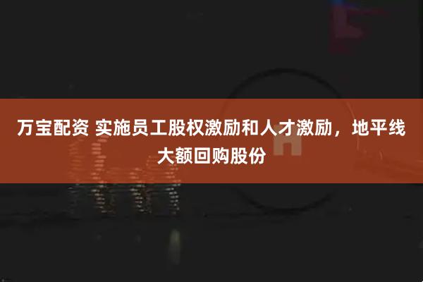 万宝配资 实施员工股权激励和人才激励，地平线大额回购股份