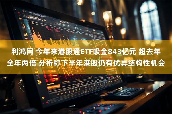 利鸿网 今年来港股通ETF吸金843亿元 超去年全年两倍 分析称下半年港股仍有优异结构性机会